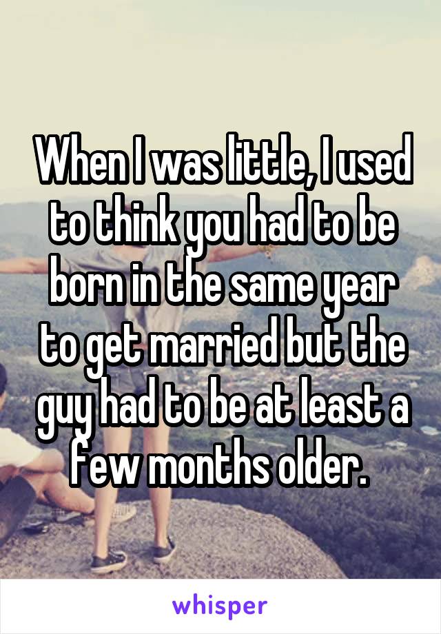 When I was little, I used to think you had to be born in the same year to get married but the guy had to be at least a few months older. 