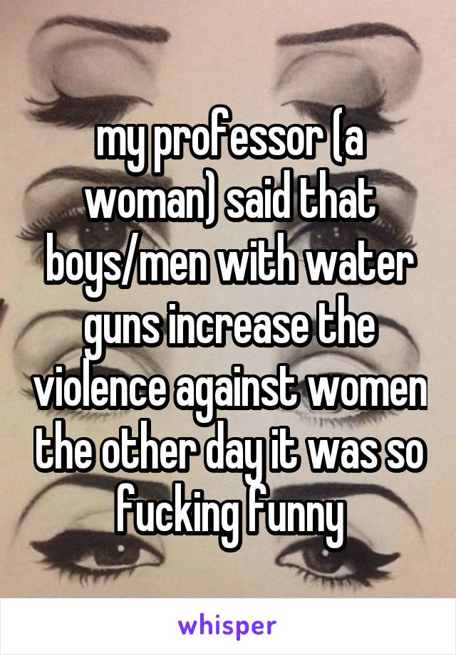 my professor (a woman) said that boys/men with water guns increase the violence against women the other day it was so fucking funny