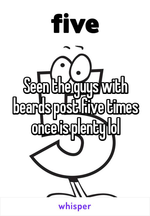 Seen the guys with beards post five times once is plenty lol