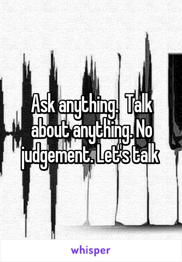Ask anything.  Talk about anything. No judgement. Let's talk 