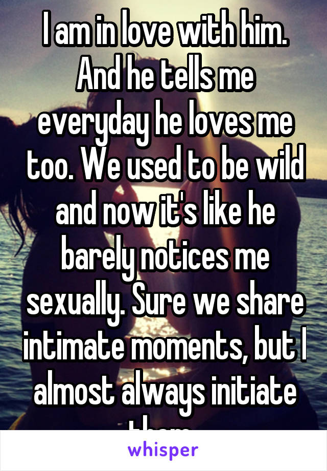 I am in love with him. And he tells me everyday he loves me too. We used to be wild and now it's like he barely notices me sexually. Sure we share intimate moments, but I almost always initiate them..