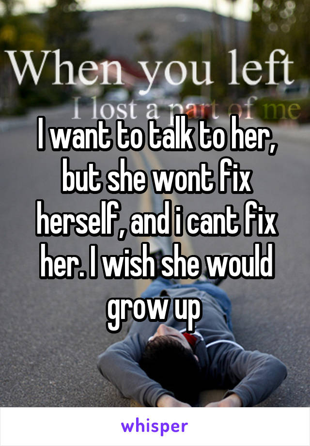 I want to talk to her, but she wont fix herself, and i cant fix her. I wish she would grow up 
