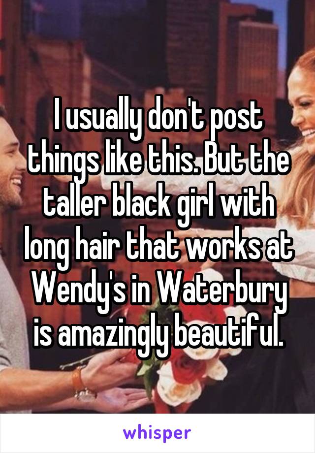 I usually don't post things like this. But the taller black girl with long hair that works at Wendy's in Waterbury is amazingly beautiful.
