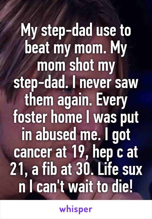 My step-dad use to beat my mom. My mom shot my step-dad. I never saw them again. Every foster home I was put in abused me. I got cancer at 19, hep c at 21, a fib at 30. Life sux n I can't wait to die!