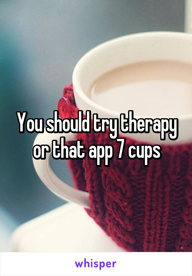 You should try therapy or that app 7 cups