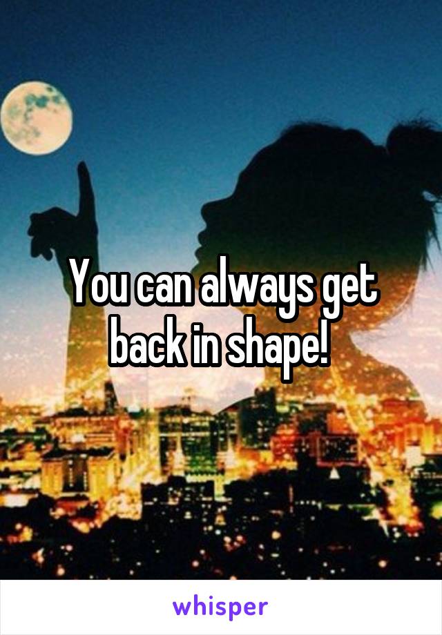 You can always get back in shape! 