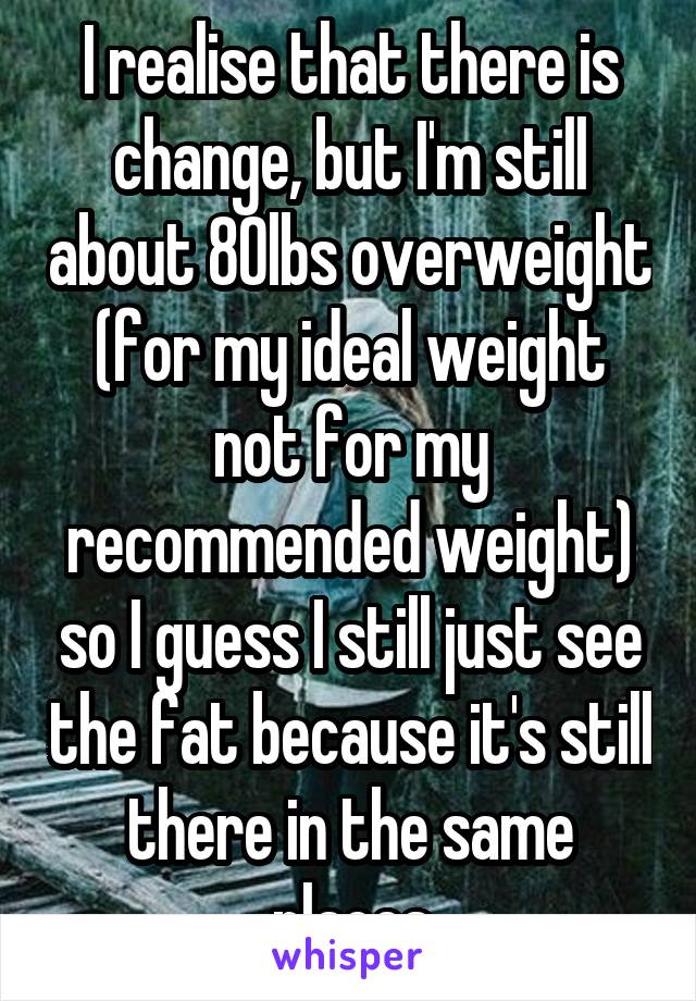 I realise that there is change, but I'm still about 80lbs overweight (for my ideal weight not for my recommended weight) so I guess I still just see the fat because it's still there in the same places