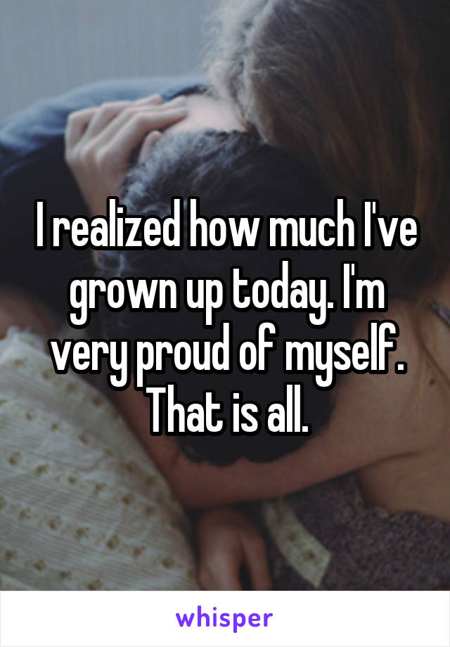 I realized how much I've grown up today. I'm very proud of myself. That is all.