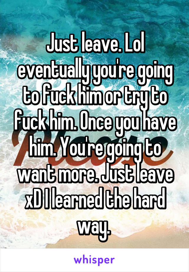 Just leave. Lol eventually you're going to fuck him or try to fuck him. Once you have him. You're going to want more. Just leave xD I learned the hard way. 