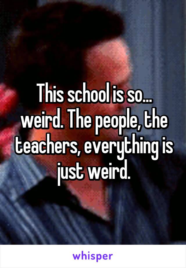 This school is so... weird. The people, the teachers, everything is just weird.