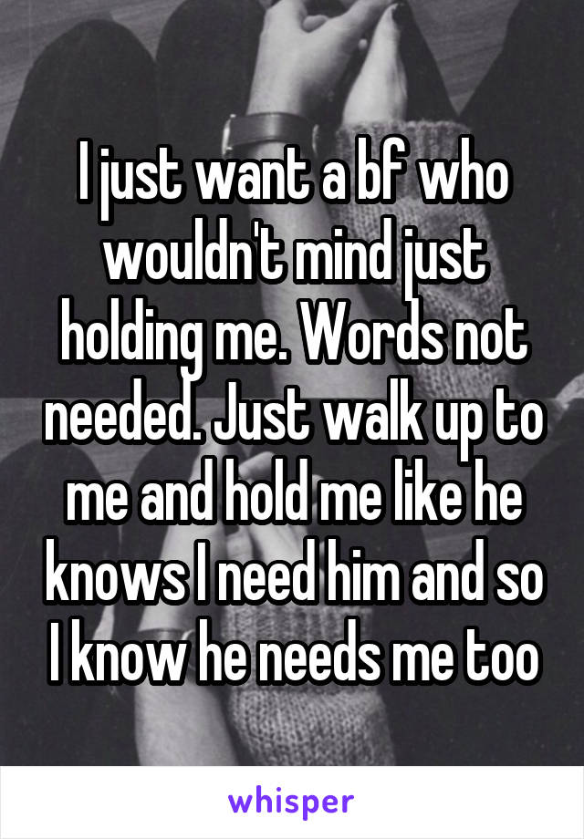 I just want a bf who wouldn't mind just holding me. Words not needed. Just walk up to me and hold me like he knows I need him and so I know he needs me too