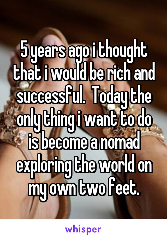 5 years ago i thought that i would be rich and successful.  Today the only thing i want to do is become a nomad exploring the world on my own two feet.