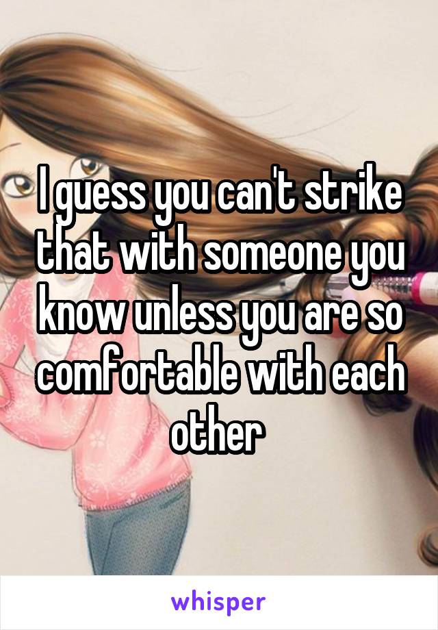 I guess you can't strike that with someone you know unless you are so comfortable with each other 