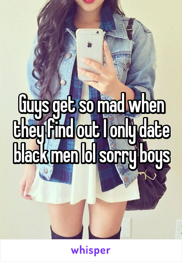 Guys get so mad when they find out I only date black men lol sorry boys