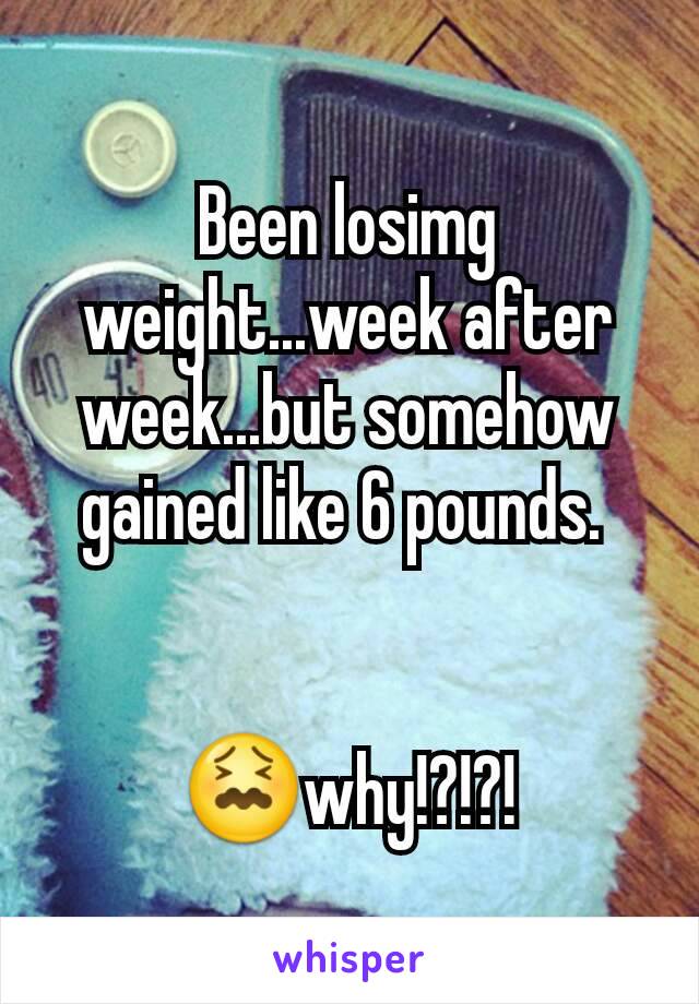 Been losimg weight...week after week...but somehow gained like 6 pounds. 


😖why!?!?!