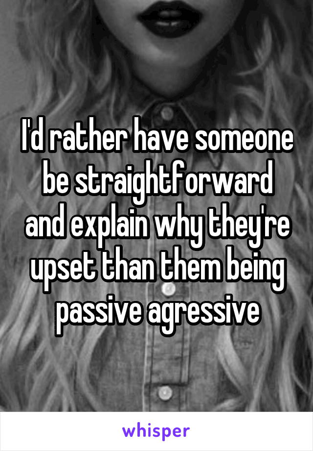 I'd rather have someone be straightforward and explain why they're upset than them being passive agressive