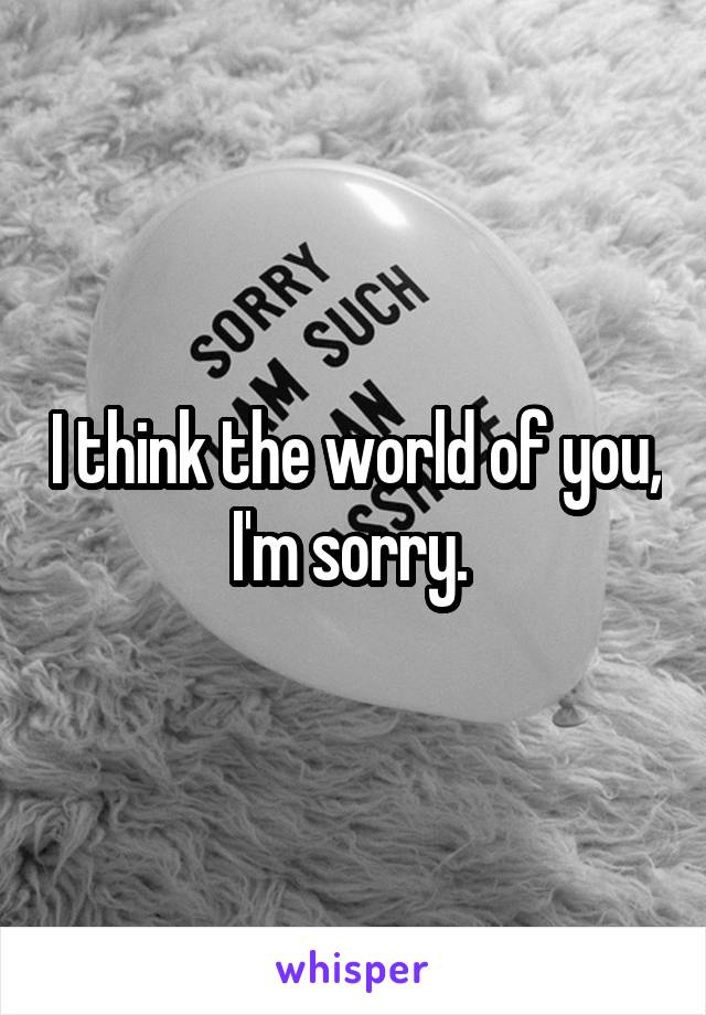 I think the world of you,  I'm sorry.  