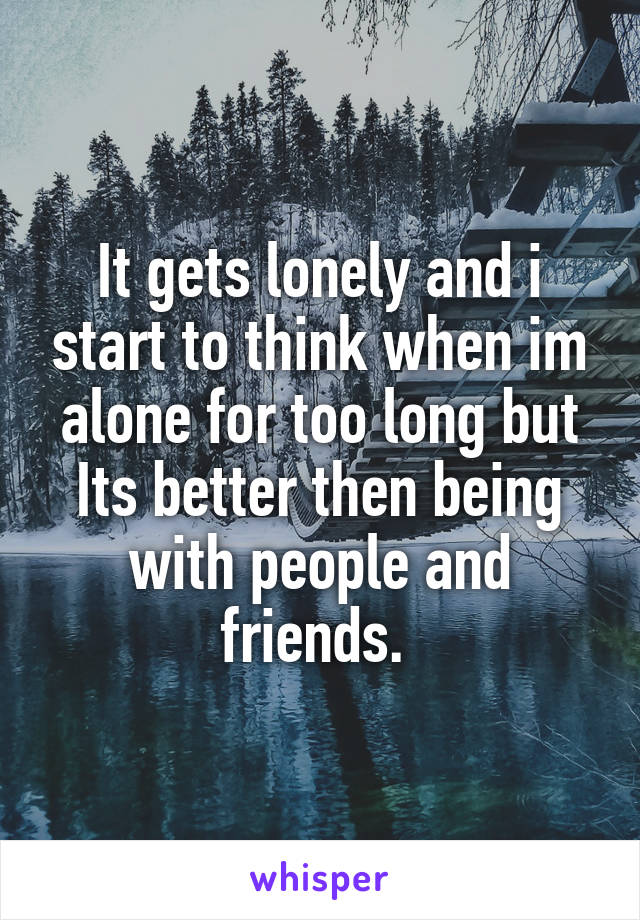 It gets lonely and i start to think when im alone for too long but Its better then being with people and friends. 