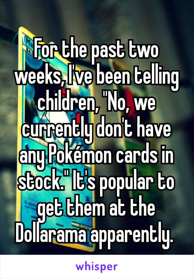 For the past two weeks, I've been telling children, "No, we currently don't have any Pokémon cards in stock." It's popular to get them at the Dollarama apparently. 
