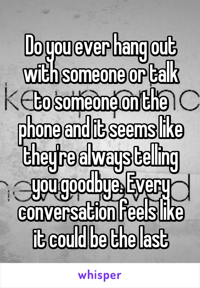 Do you ever hang out with someone or talk to someone on the phone and it seems like they're always telling you goodbye. Every conversation feels like it could be the last