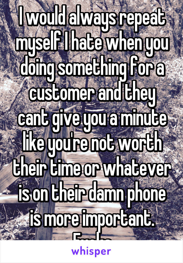 I would always repeat myself I hate when you doing something for a customer and they cant give you a minute like you're not worth their time or whatever is on their damn phone is more important. Fucks