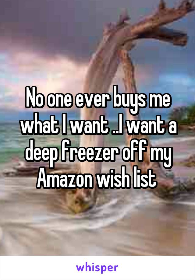 No one ever buys me what I want ..I want a deep freezer off my Amazon wish list 