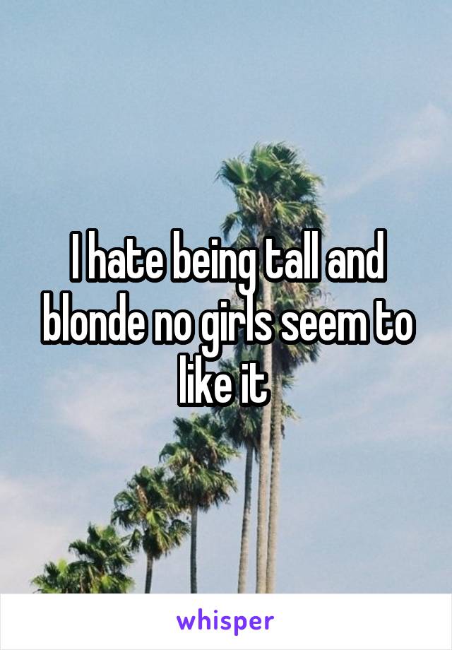 I hate being tall and blonde no girls seem to like it 