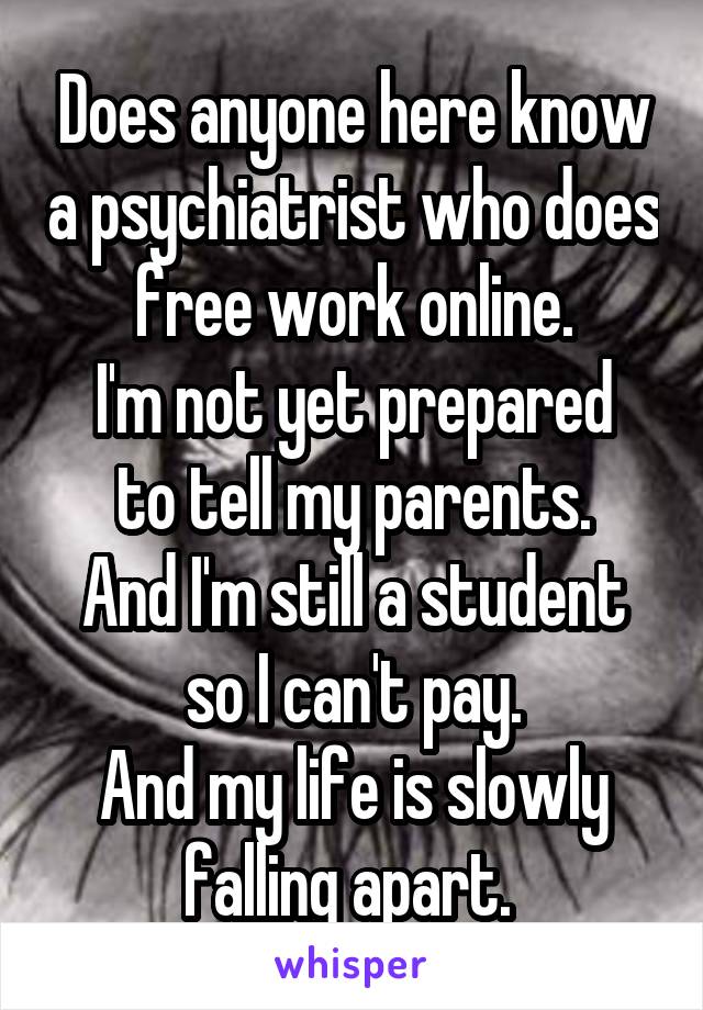 Does anyone here know a psychiatrist who does free work online.
I'm not yet prepared to tell my parents.
And I'm still a student so I can't pay.
And my life is slowly falling apart. 