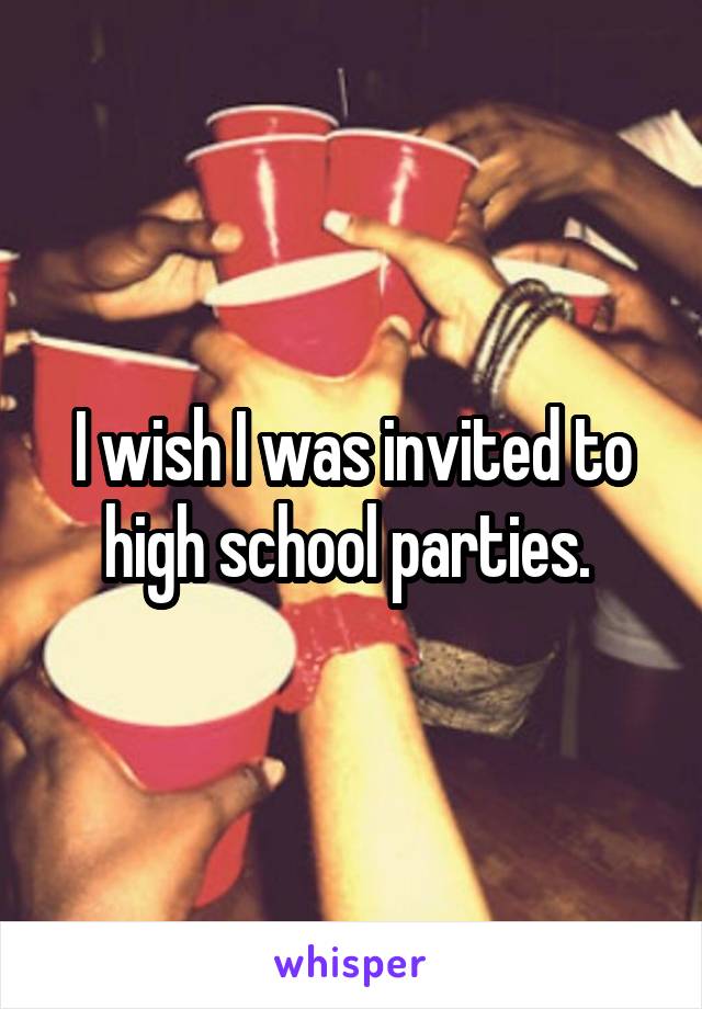 I wish I was invited to high school parties. 