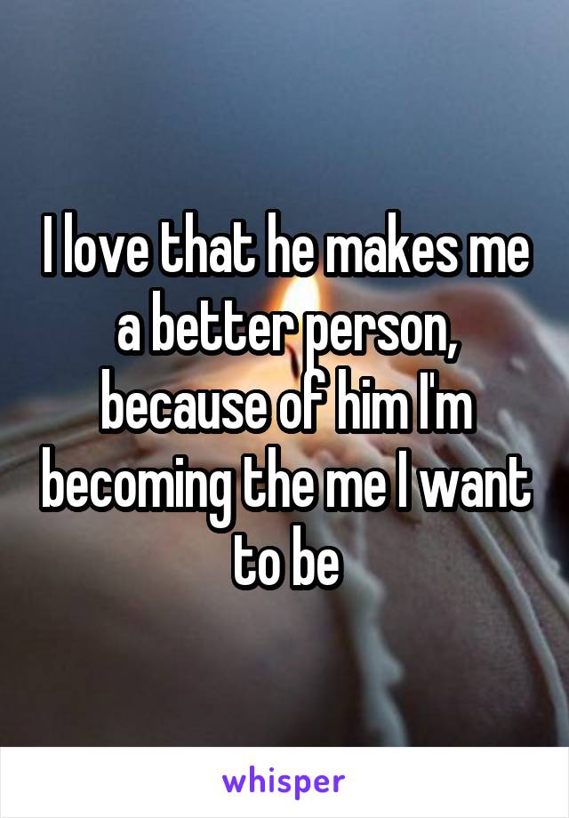 I love that he makes me a better person, because of him I'm becoming the me I want to be