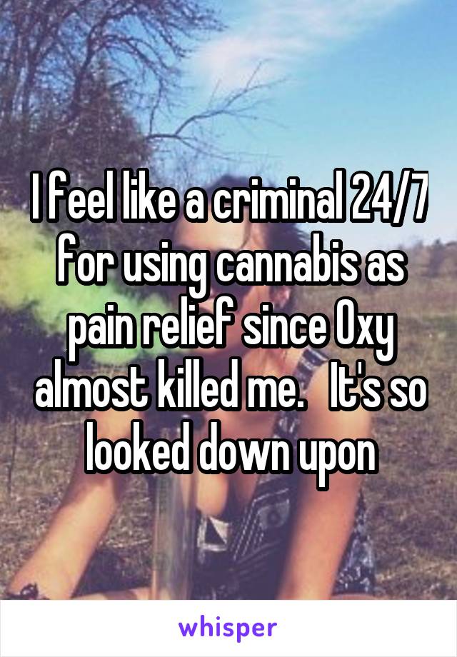 I feel like a criminal 24/7 for using cannabis as pain relief since Oxy almost killed me.   It's so looked down upon