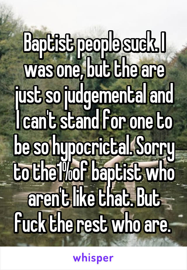 Baptist people suck. I was one, but the are just so judgemental and I can't stand for one to be so hypocrictal. Sorry to the1%of baptist who aren't like that. But fuck the rest who are. 