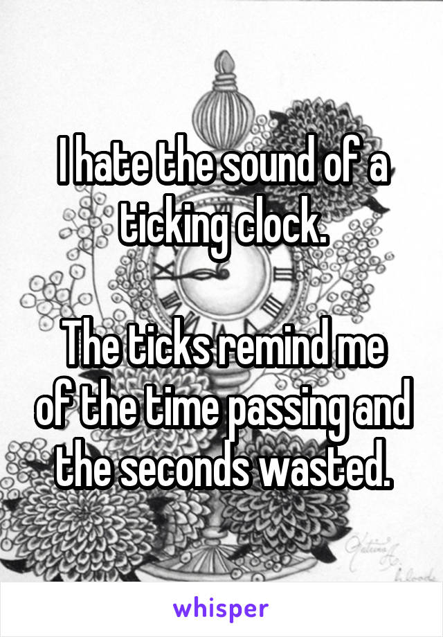 I hate the sound of a ticking clock.

The ticks remind me of the time passing and the seconds wasted.