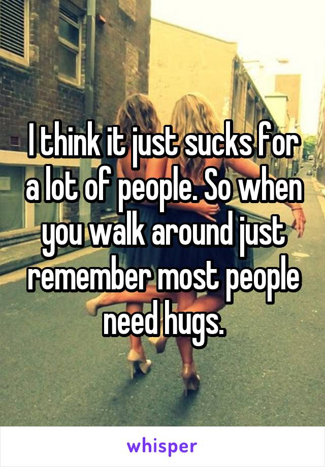 I think it just sucks for a lot of people. So when you walk around just remember most people need hugs.