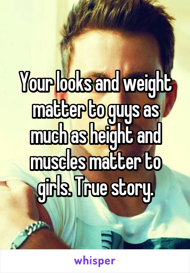 Your looks and weight matter to guys as much as height and muscles matter to girls. True story.