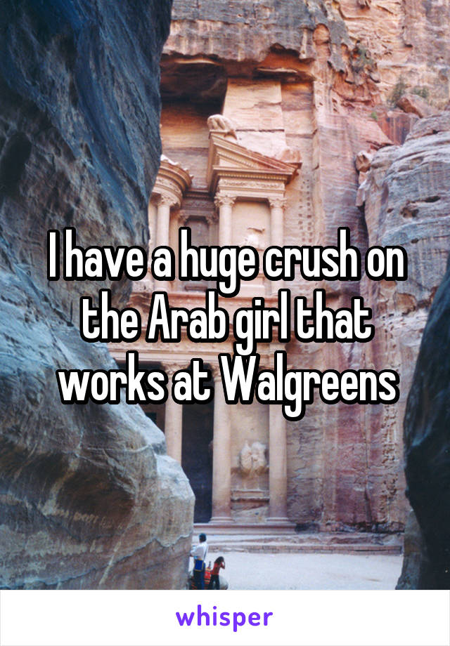 I have a huge crush on the Arab girl that works at Walgreens