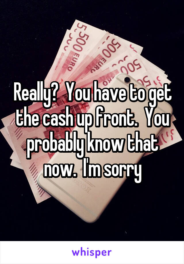 Really?  You have to get the cash up front.  You probably know that now.  I'm sorry
