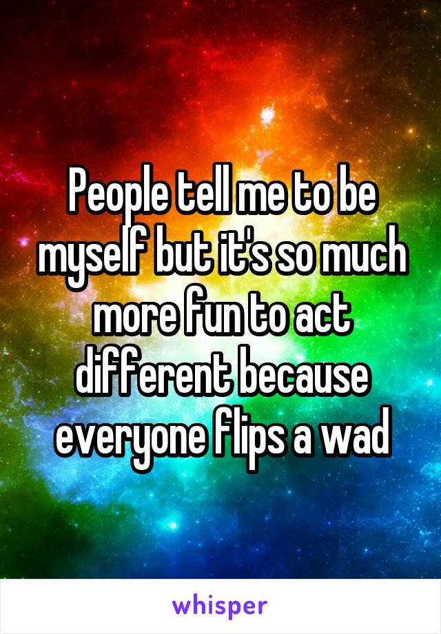 People tell me to be myself but it's so much more fun to act different because everyone flips a wad
