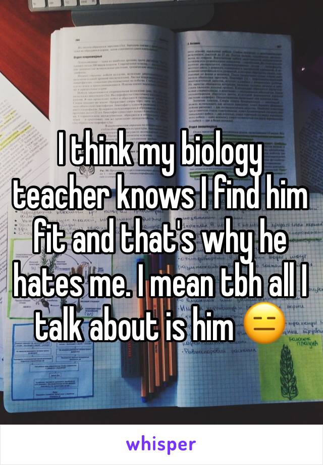 I think my biology teacher knows I find him fit and that's why he hates me. I mean tbh all I talk about is him 😑