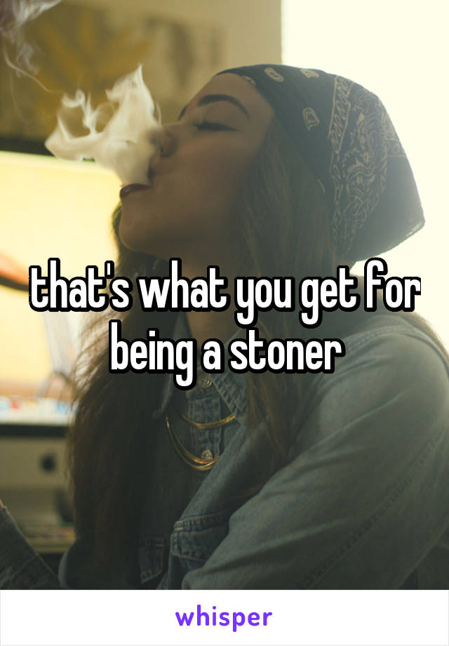 that's what you get for being a stoner