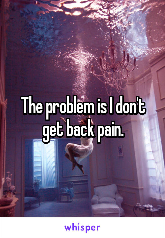 The problem is I don't get back pain.