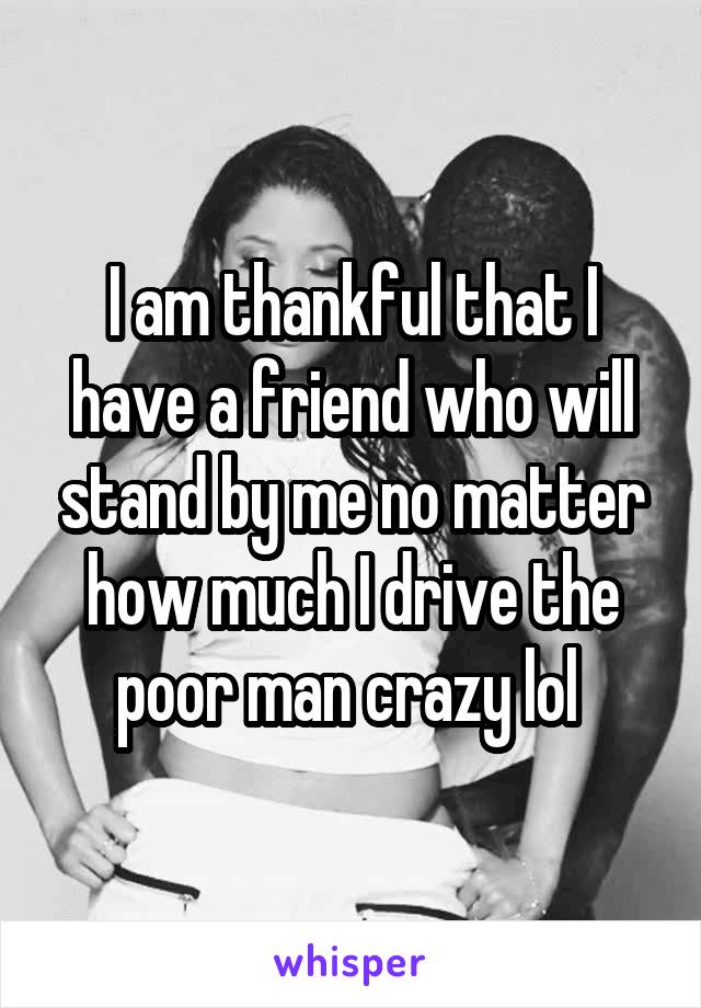 I am thankful that I have a friend who will stand by me no matter how much I drive the poor man crazy lol 