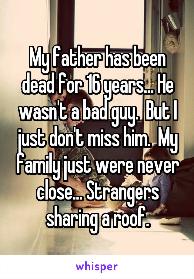 My father has been dead for 16 years... He wasn't a bad guy.  But I just don't miss him.  My family just were never close... Strangers sharing a roof.