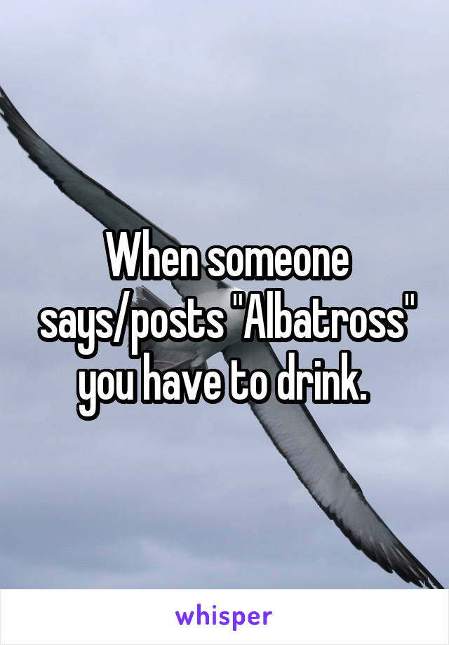 When someone says/posts "Albatross" you have to drink. 