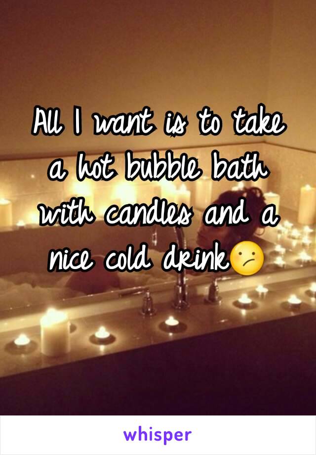 All I want is to take a hot bubble bath with candles and a nice cold drink😕