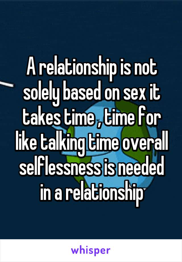A relationship is not solely based on sex it takes time , time for like talking time overall selflessness is needed in a relationship