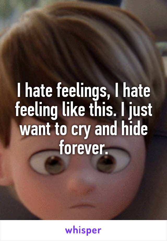 I hate feelings, I hate feeling like this. I just want to cry and hide forever.