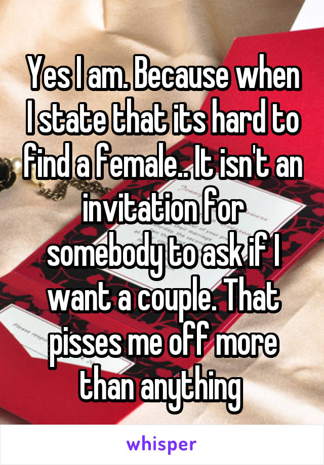 Yes I am. Because when I state that its hard to find a female.. It isn't an invitation for somebody to ask if I want a couple. That pisses me off more than anything 