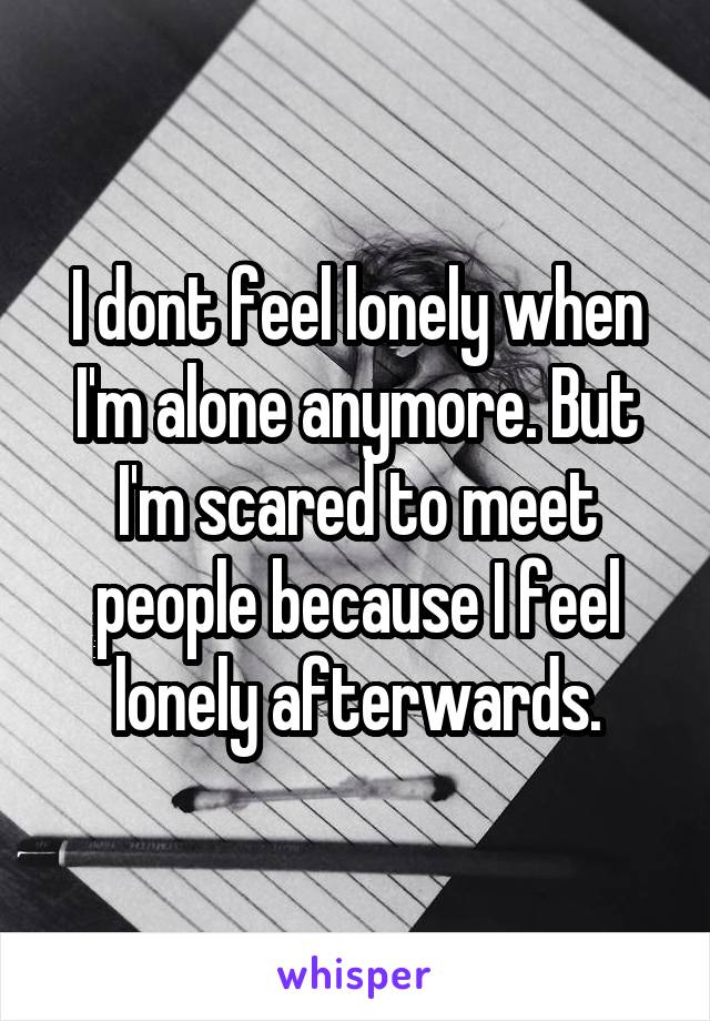 I dont feel lonely when I'm alone anymore. But I'm scared to meet people because I feel lonely afterwards.