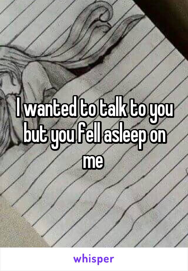 I wanted to talk to you but you fell asleep on me 